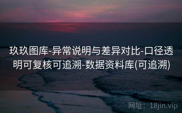 玖玖图库-异常说明与差异对比-口径透明可复核可追溯-数据资料库(可追溯)
